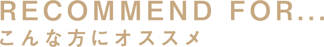 RECOMMEND FOR... こんな方にオススメ