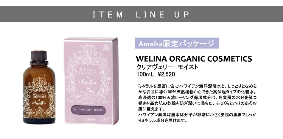 
Amalka限定パッケージ
クリアヴェリー　モイスト
100mL  \2,520
WELINA ORGANIC COSMETICS
ミネラルを豊富に含むハワイアン海洋深層水と、しっとりとなめらかなお肌に導く100％天然植物からできた高保湿タイプの化粧水。
高浸透の100％天然ヒーリング保湿成分は、角質層の水分を保つ働きを高め肌の乾燥を防ぎ潤いに満ちた、ふっくらとハリのあるお肌に整えます。
ハワイアン海洋深層水は分子が非常に小さく皮脂の奥までしっかりミネラル成分を届けます。
