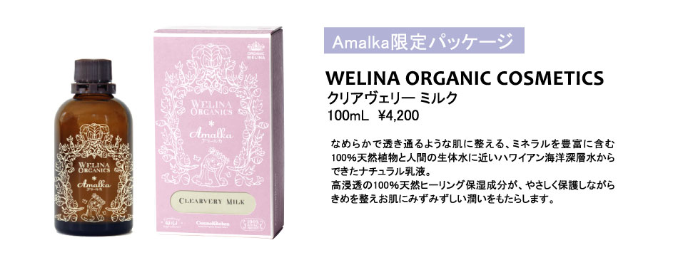 
Amalka限定パッケージ
クリアヴェリー ミルク
100mL  \4,200
WELINA ORGANIC COSMETICS
なめらかで透き通るような肌に整える、ミネラルを豊富に含む100％天然植物と人間の生体水に近いハワイアン海洋深層水からできたナチュラル乳液。
高浸透の100％天然ヒーリング保湿成分が、やさしく保護しながらきめを整えお肌にみずみずしい潤いをもたらします。
