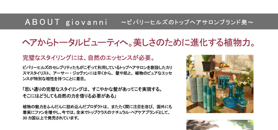 
ABOUT giovanni
～ビバリーヒルズのトップヘアサロンブランド発～
ヘアからトータルビューティへ。美しさのために進化する植物力。

完璧なスタイリングには、自然のエッセンスが必要。
ビバリーヒルズのセレブリティたちがこぞって利用しているトップヘアサロンを創設したカリスマスタイリスト、アーサー・ジョヴァンニは早くから、髪や肌と、植物のピュアなエッセンスが特別な相性を持つことに着目。

「思い通りの完璧なスタイリングは、すこやかな髪があってこそ実現する。
そこにはどうしても自然の力を借りる必要がある」


植物の魅力をふんだんに詰め込んだプロダクトは、またたく間に注目を浴び、国外にも着実にファンを増やし、今では、全米でトップクラスのナチュラル・ヘアケアブランドとして、30カ国以上で発売されています。

その限りない表現力は、地球からのギフト。
ジョヴァンニは、ピュアなエッセンシャルオイルと完熟した旬の新鮮なボタニカルエッセンスをブレンドする独自の製法「Eco Chic Technology」を取り入れ、最新のテクノリジーによって、歴史が証明する植物のパワーを製品に生かすことに成功したブランドです。

そのプロダクトは、ナチュラルでやさしいのに、カラーキープからエイジングケア、スタイリングキープ力からニュアンスキープまで、

プロフェッショナルな仕上がりを追求した使用感になっています。

その追求は、ヘアケアにとどまらず、ボディケアにいたるまで行われ、よりやさしく、より理想に近く、より美しくあるために進化を続けています。


