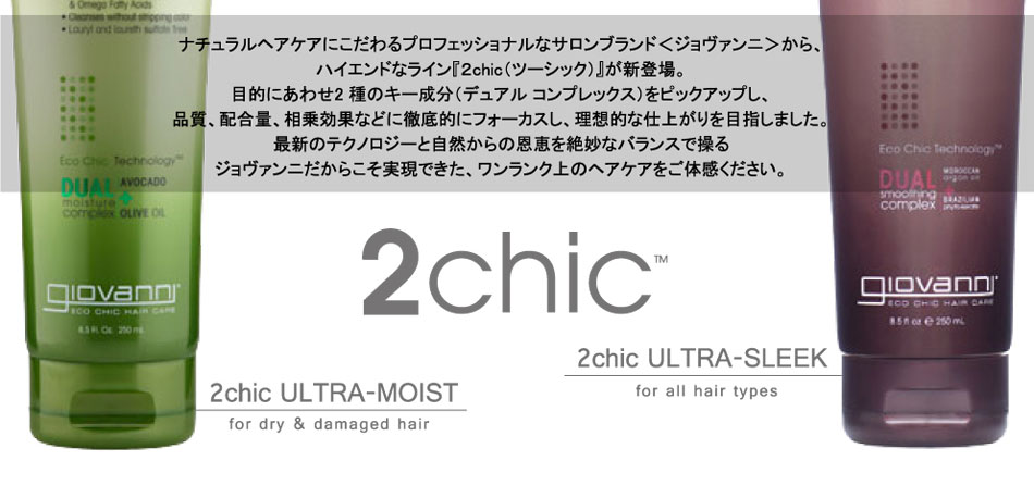 
ナチュラルヘアケアにこだわるプロフェッショナルなサロンブランド＜ジョヴァンニ＞から、
ハイエンドなライン『２chic（ツーシック）』が新登場。
目的にあわせ2 種のキー成分（デュアル コンプレックス）をピックアップし、
品質、配合量、相乗効果などに徹底的にフォーカスし、理想的な仕上がりを目指しました。
最新のテクノロジーと自然からの恩恵を絶妙なバランスで操る
ジョヴァンニだからこそ実現できた、ワンランク上のヘアケアをご体感ください。
