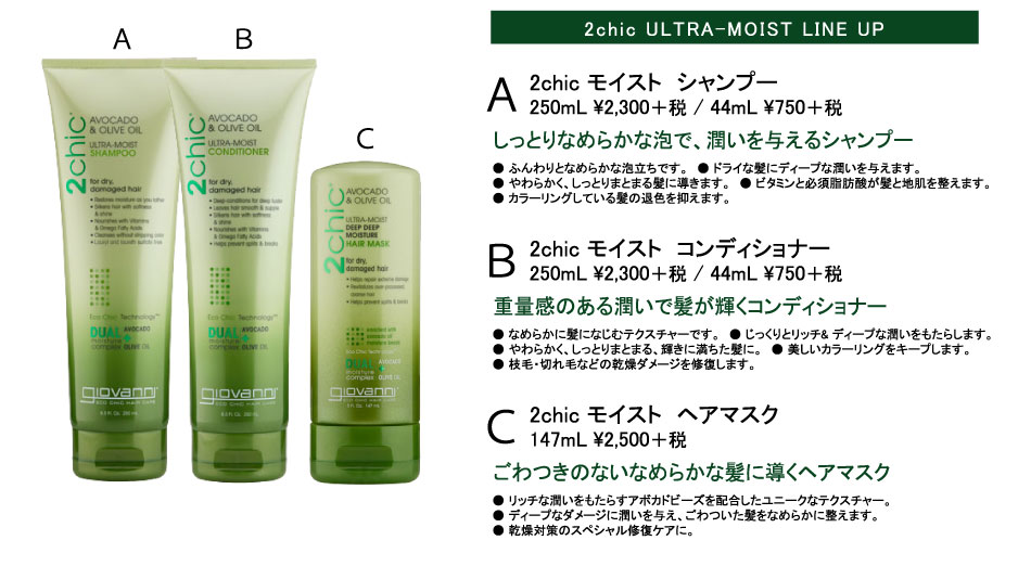 
2chic ULTRA-MOIST LINE UP
2chic モイスト　シャンプー
250mL \2,415 / 44mL \787
しっとりなめらかな泡で、潤いを与えるシャンプー
● ふんわりとなめらかな泡立ちです。　● ドライな髪にディープな潤いを与えます。　
● やわらかく、しっとりまとまる髪に導きます。　● ビタミンと必須脂肪酸が髪と地肌を整えます。
● カラーリングしている髪の退色を抑えます。

2chic モイスト　コンディショナー
250mL \2,415 / 44mL \787
重量感のある潤いで髪が輝くコンディショナー
● なめらかに髪になじむテクスチャーです。　● じっくりとリッチ& ディープな潤いをもたらします。
● やわらかく、しっとりまとまる、輝きに満ちた髪に。　● 美しいカラーリングをキープします。
● 枝毛・切れ毛などの乾燥ダメージを修復します。

2chic モイスト　ヘアマスク
147mL \2,625
ごわつきのないなめらかな髪に導くヘアマスク
● リッチな潤いをもたらすアボカドビーズを配合したユニークなテクスチャー。
● ディープなダメージに潤いを与え、ごわついた髪をなめらかに整えます。
● 乾燥対策のスペシャル修復ケアに。
