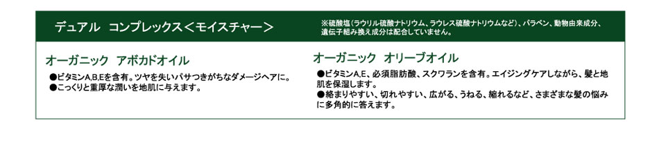 
デュアル　コンプレックス＜モイスチャー＞
※硫酸塩（ラウリル硫酸ナトリウム、ラウレス硫酸ナトリウムなど）、パラベン、動物由来成分、
遺伝子組み換え成分は配合していません。

オーガニック　アボカドオイル
●ビタミンA,B,Eを含有。ツヤを失いパサつきがちなダメージヘアに。
●こっくりと重厚な潤いを地肌に与えます。

オーガニック　オリーブオイル
●ビタミンA,E、必須脂肪酸、スクワランを含有。エイジングケアしながら、髪と地肌を保湿します。
●絡まりやすい、切れやすい、広がる、うねる、縮れるなど、さまざまな髪の悩みに多角的に答えます。
