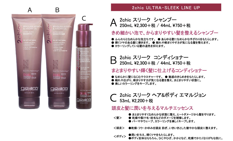 
2chic ULTRA-SLEEK LINE UP
2chic スリーク　シャンプー
250mL \2,415 / 44mL \787
きめ細かい泡で、からまりやすい髪を整えるシャンプー
● ふんわりとなめらかな泡立ちです。　● あらゆる髪になめらかな手ざわりをもたらします。　
● 輝くツヤのある髪に導きます。　● 縮れや絡まりやすさが気になる髪を整えます。　
● カラーリングしている髪の退色を抑えます。

2chic スリーク　コンディショナー
250mL \2,415 / 44mL \787
まとまりやすい輝く髪に仕上げるコンディショナー
● なめらかに髪になじむテクスチャーです。　● 魅惑のきらめきをもたらします。　
● 縮れや広がり、絡まりやすさが気になる髪を整え、まとまりやすい状態に。　
● 美しいカラーリングをキープします。

2chic スリーク ヘア&ボディ エマルジョン
53mL \2,310
頭皮と髪に潤いを与えるマルチエッセンス
● まとまりやすくなめらかな状態に整え、ヒートダメージから髪を守ります。
● 乾燥や裂け毛・枝毛などのダメージを補修します。
● パーマやウェーブ、カラーリングを美しくキープします。

●乾燥・フケ・かゆみを頭皮 防ぎ、いきいきとした健やかな頭皮に整えます。

●潤いを与え、輝くツヤをもたらします。
●ボディ全体はもちろん、ひじやひざ、かかとなど、乾燥でかたくなりがちな肌に。
