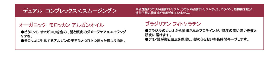 
デュアル　コンプレックス＜スムージング＞
※硫酸塩（ラウリル硫酸ナトリウム、ラウレス硫酸ナトリウムなど）、パラベン、動物由来成分、
遺伝子組み換え成分は配合していません。

オーガニック　モロッカン アルガンオイル
●ビタミンE、オメガ3,6,9を含み、髪と頭皮のダメージケア＆エイジングケアを。
●モロッコに生息するアルガンの実をひとつひとつ割った種より抽出。

ブラジリアン フィトケラチン
●ブラジルのカカオから抽出されたプロテインが、密度の高い潤いを髪と頭皮に届けます。
●アミノ酸が髪と頭皮を保湿し、髪のうるおいを長時間キープします。
