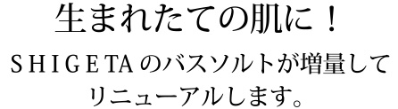 生まれたての肌に！SHIGETAのバスソルトが増量してリニューアルします。