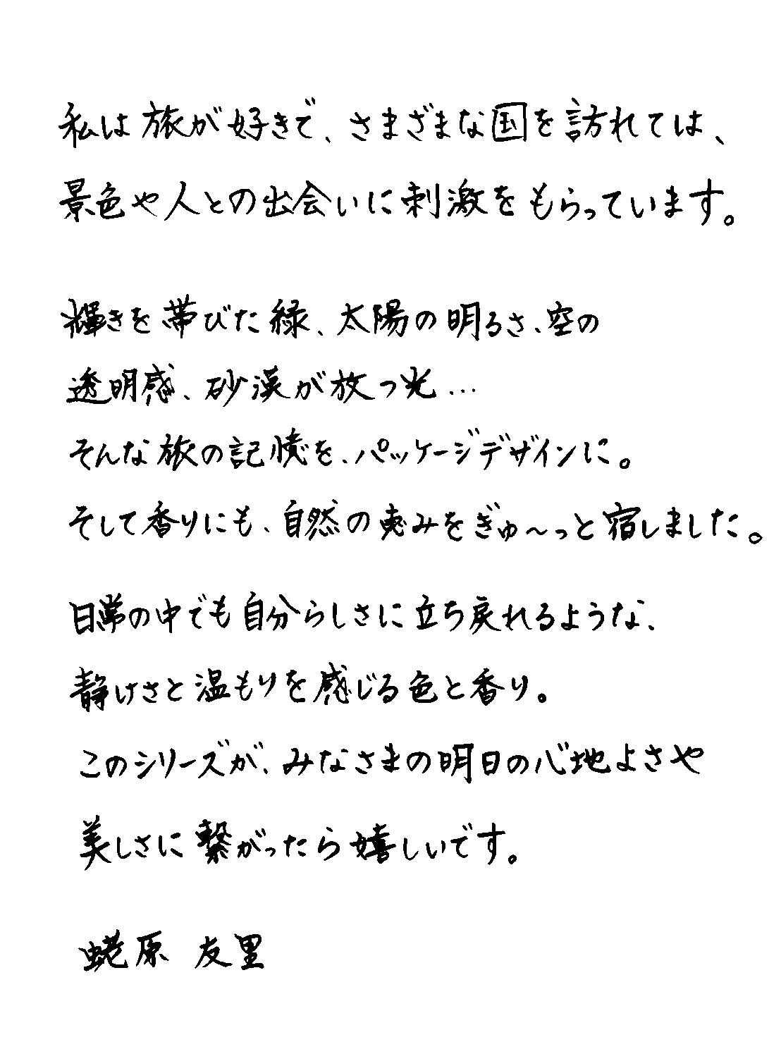 蛯原友里さんからのメッセージ：私は旅が好きで、さまざまな国を訪れては、景色や人との出会いに刺激をもらっています。輝きを帯びた緑、太陽の明るさ、空の透明感、砂漠が放つ光…そんな旅の記憶を、パッケージデザインに。そして香りにも、自然の恵みをぎゅ～っと宿しました。日常の中でも自分らしさに立ち戻れるような、静けさと温もりを感じる色と香り。このシリーズが、みなさまの明日の心地よさや美しさに繋がったら嬉しいです。蛯原友里