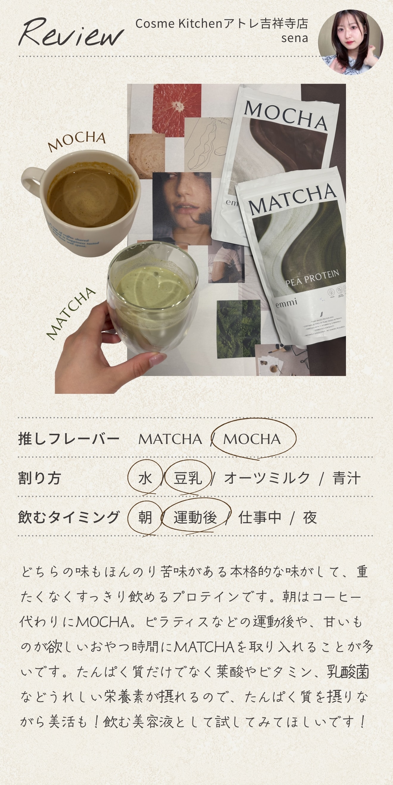 Cosme Kitchen アトレ吉祥寺店 sena のレビュー。推しフレーバーは MOCHA、割り方は水・豆乳、飲むタイミングは朝・運動後。どちらの味もほんのり苦味がある本格的な味がして、重たくなくすっきり飲めるプロテインです。朝はコーヒー代わりに MOCHA。ピラティスなどの運動後や、甘いものが欲しいおやつ時間に MATCHA を取り入れることが多いです。たんぱく質だけでなく葉酸やビタミン、乳酸菌などうれしい栄養素が摂れるので、たんぱく質を摂りながら美活も！飲む美容液として試してみてほしいです！