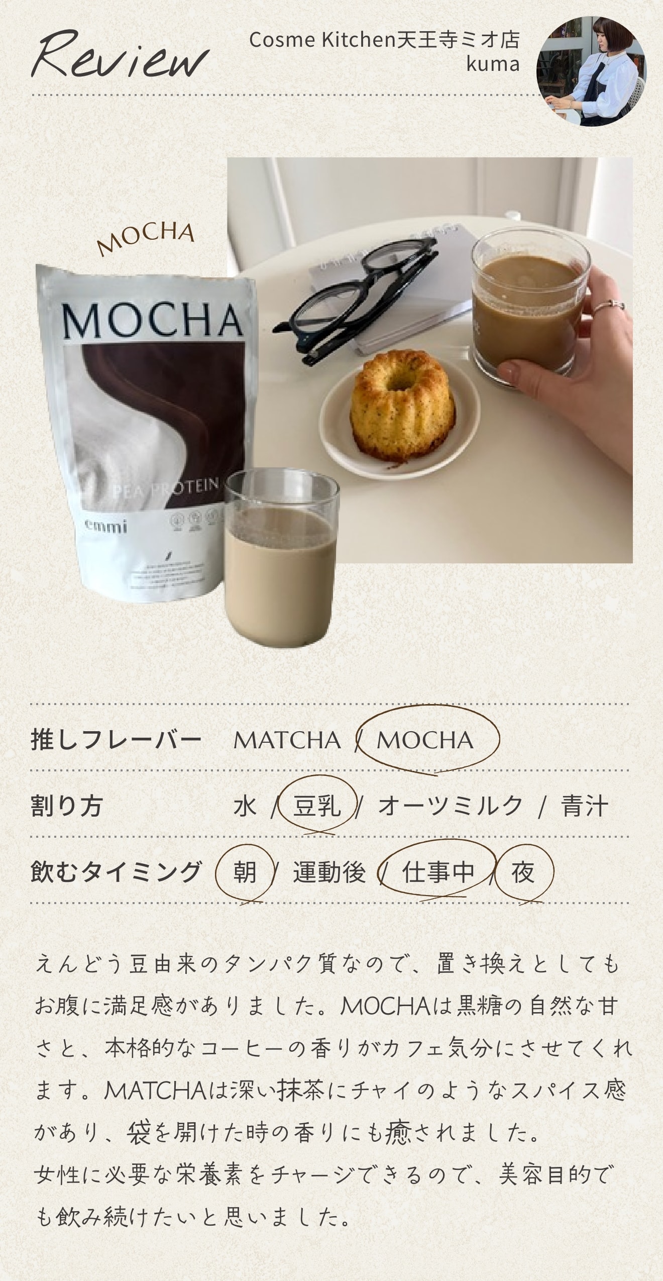 Cosme Kitchen 天王寺ミオ店 kuma のレビュー。推しフレーバーは MOCHA、割り方は豆乳、飲むタイミングは朝・仕事中・夜。えんどう豆由来のタンパク質なので、置き換えとしてもお腹に満足感がありました。MOCHA は黒糖の自然な甘さと、本格的なコーヒーの香りがカフェ気分にさせてくれます。MATCHA は深い抹茶にチャイのようなスパイス感があり、袋を開けた時の香りにも癒されました。女性に必要な栄養素をチャージできるので、美容目的でも飲み続けたいと思いました。