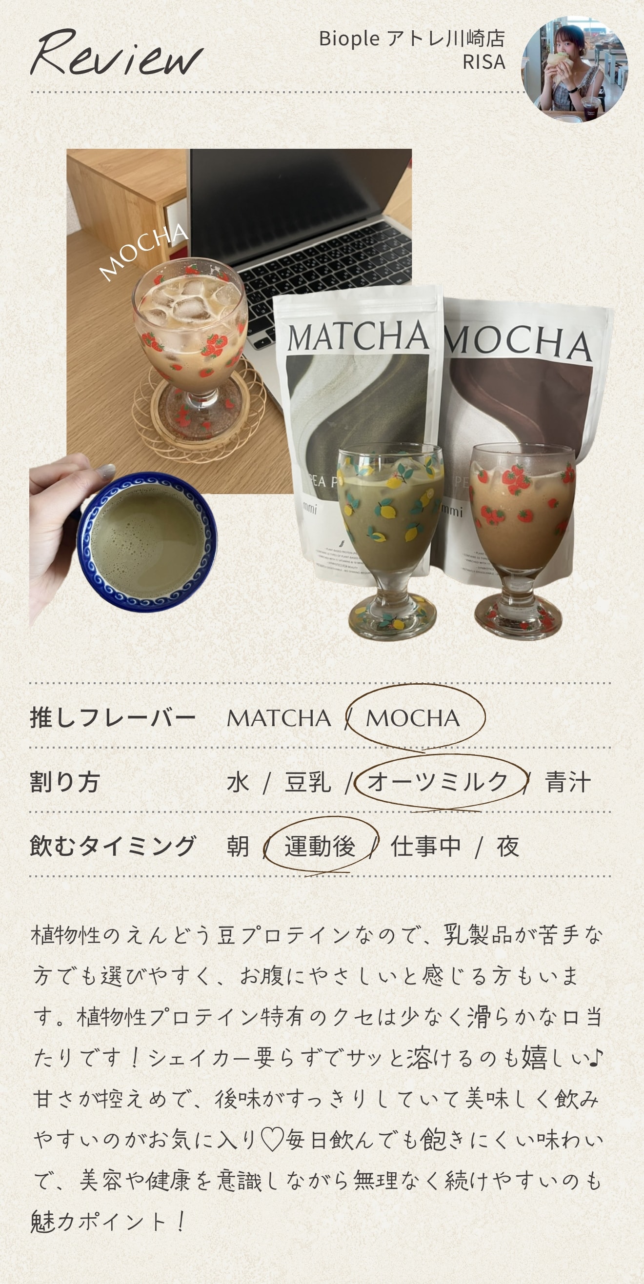 Biople アトレ川崎店 RISA のレビュー。推しフレーバーは MOCHA、割り方はオーツミルク、飲むタイミングは運動後・仕事中。植物性のえんどう豆プロテインなので、乳製品が苦手な方でも選びやすく、お腹にやさしいと感じます。植物性プロテイン特有のクセは少なく滑らかな口当たりです。シェイカー要らずでサッと溶けるのも嬉しい。甘さが控えめで、後味がすっきりしていて美味しく飲みやすく、毎日飲んでも飽きにくい味わいで、美容や健康を意識しながら無理なく続けやすいのも魅力ポイント。