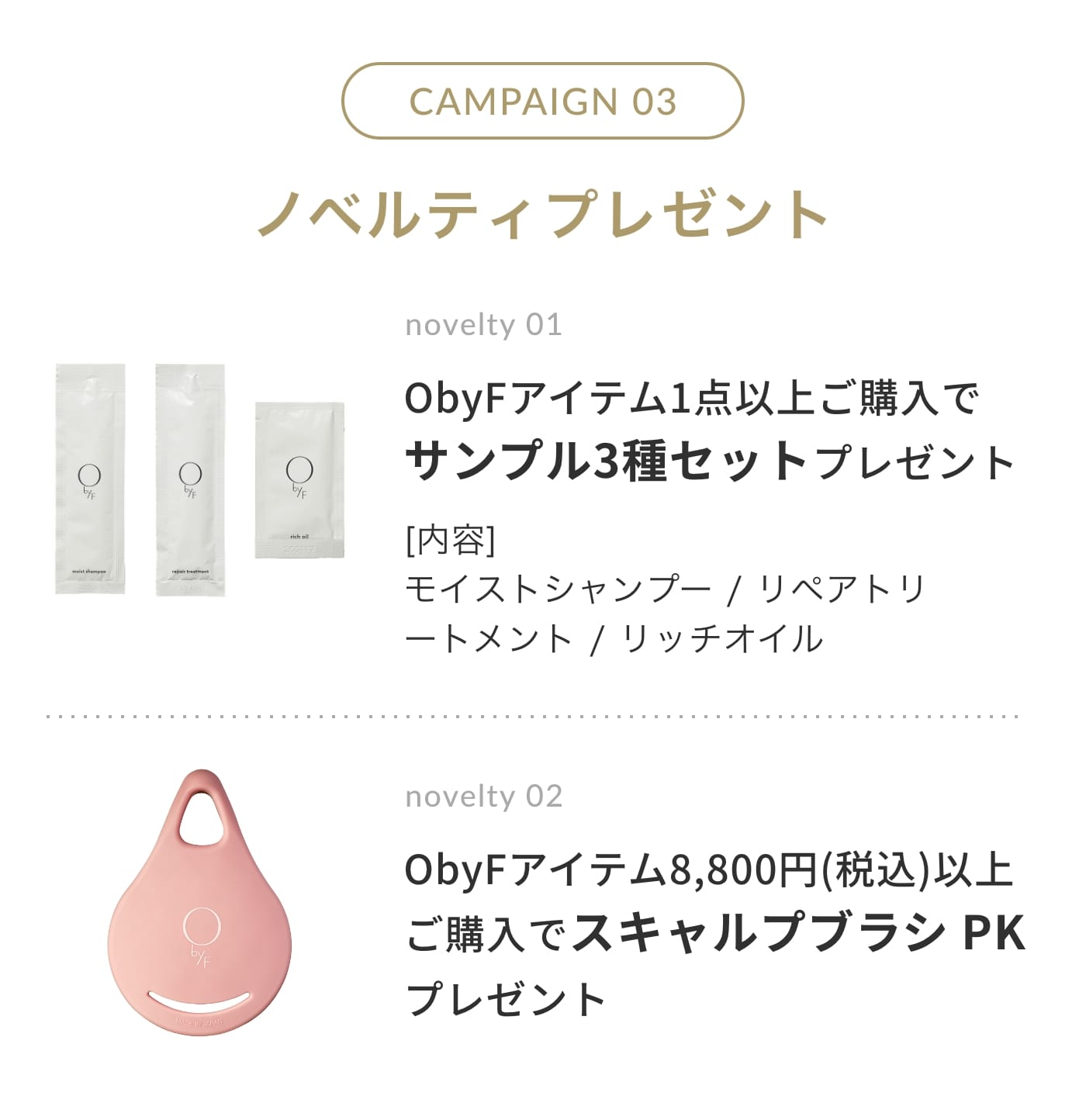 CAMPAIGN 03 ノベルティプレゼント | novelty 01. ObyFアイテム1点以上ご購入でサンプル3種セットプレゼント [内容]モイストシャンプー / リペアトリートメント / リッチオイル | novelty 02 ObyFアイテム8,800円(税込)以上ご購入でスキャルプブラシ PK プレゼント