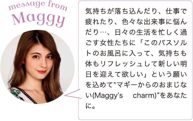message from Maggy　気持ちが落ち込んだり、仕事で疲れたり、色々な出来事に悩んだり…、日々の生活を忙しく過ごす女性たちに「このバスソルトのお風呂に入って、気持ちも体もリフレッシュして新しい明日を迎えて欲しい」という願いを込めて“マギーからのおまじない(Maggy’s charm)”をあなたに。