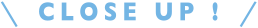 CLOSE UP！