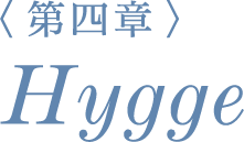 ＜第四章＞ Hygge