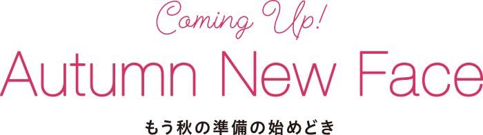 Coming UP! Autumn New Face もう秋の準備の始めどき