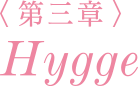 ＜第三章＞ Hygge