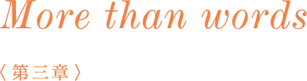 More than words　＜第二章＞