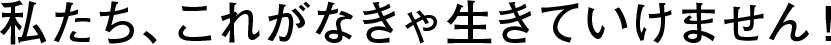 私たち、これがなきゃ生きていけません！